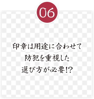 印章は用途に合わせて
防犯を重視した
選び方が必要！？